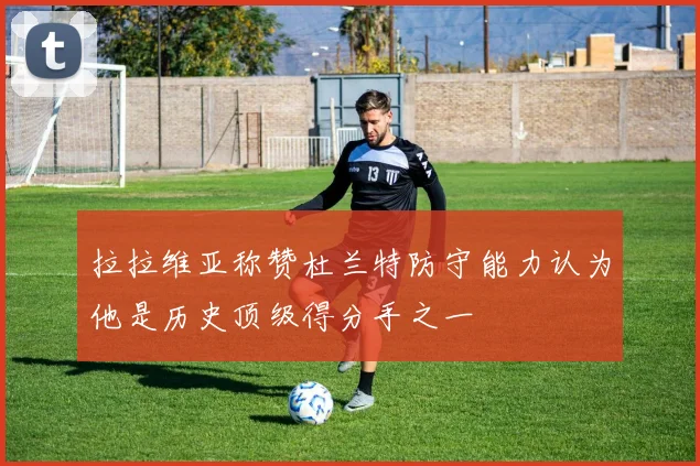 拉拉维亚称赞杜兰特防守能力认为他是历史顶级得分手之一