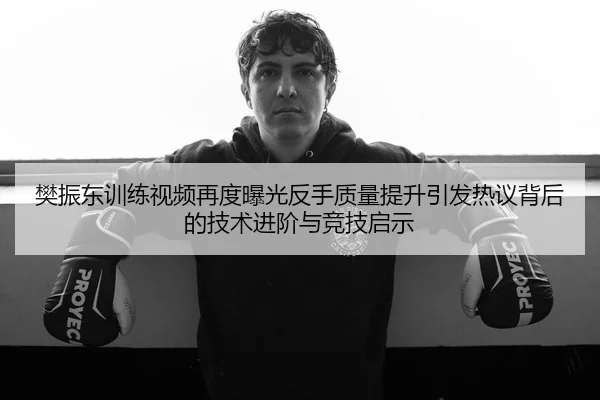 樊振东训练视频再度曝光反手质量提升引发热议背后的技术进阶与竞技启示
